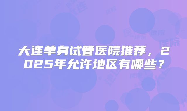 大连单身试管医院推荐，2025年允许地区有哪些？