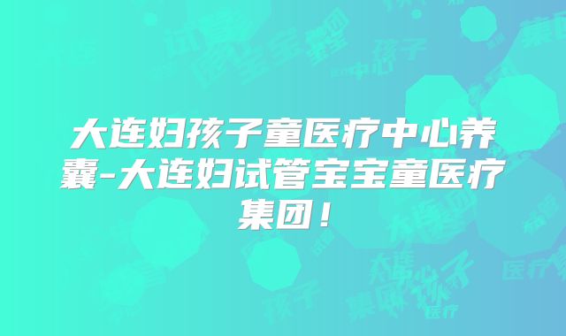 大连妇孩子童医疗中心养囊-大连妇试管宝宝童医疗集团！