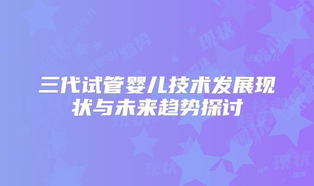 三代试管婴儿技术发展现状与未来趋势探讨