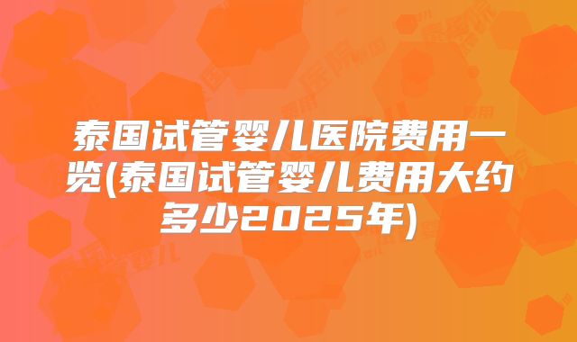 泰国试管婴儿医院费用一览(泰国试管婴儿费用大约多少2025年)