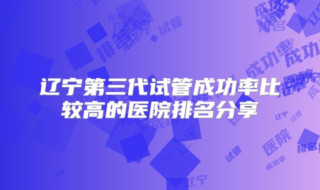 辽宁第三代试管成功率比较高的医院排名分享