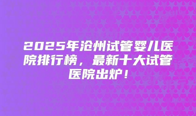 2025年沧州试管婴儿医院排行榜,最新十大试管医院出炉!