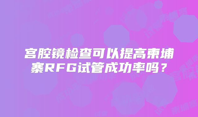 宫腔镜检查可以提高柬埔寨RFG试管成功率吗？