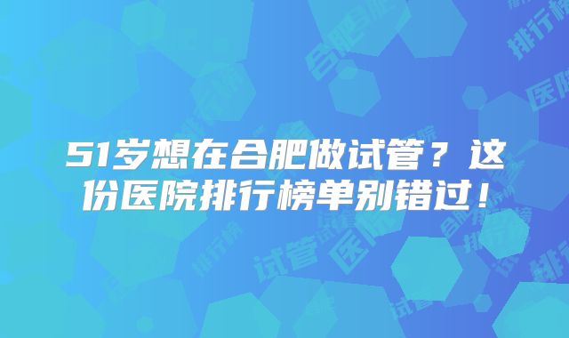 51岁想在合肥做试管？这份医院排行榜单别错过！