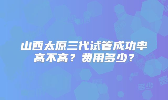山西太原三代试管成功率高不高？费用多少？
