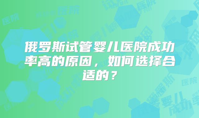 俄罗斯试管婴儿医院成功率高的原因，如何选择合适的？