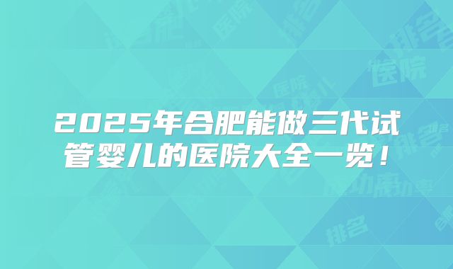 2025年合肥能做三代试管婴儿的医院大全一览!