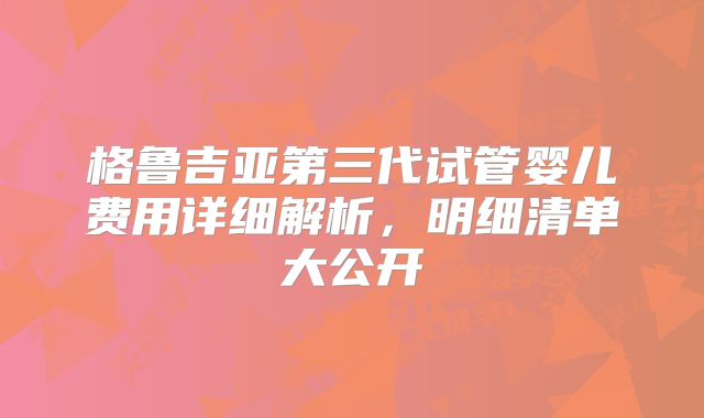 格鲁吉亚第三代试管婴儿费用详细解析，明细清单大公开