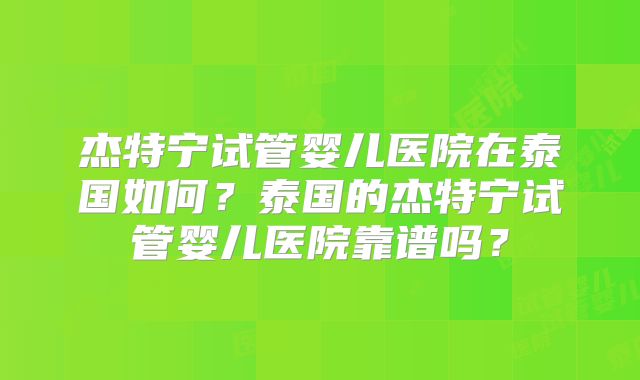 杰特宁试管婴儿医院在泰国如何？泰国的杰特宁试管婴儿医院靠谱吗？