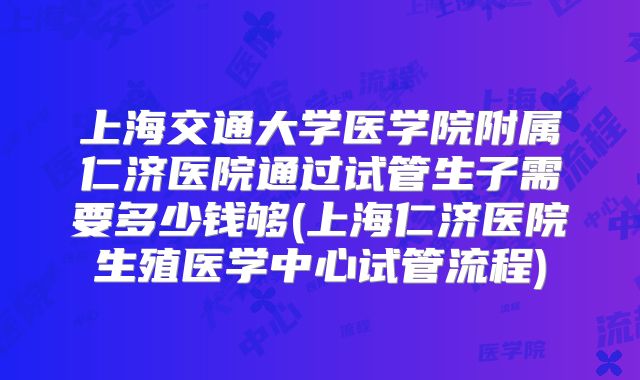 上海交通大学医学院附属仁济医院通过试管生子需要多少钱够(上海仁济医院生殖医学中心试管流程)