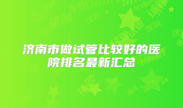 济南市做试管比较好的医院排名最新汇总