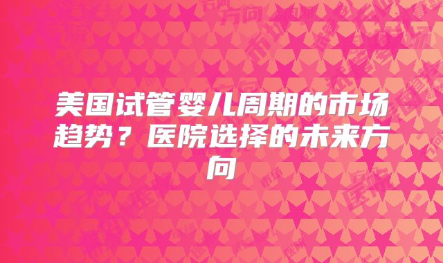 美国试管婴儿周期的市场趋势?医院选择的未来方向