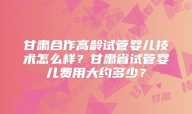 甘肃合作高龄试管婴儿技术怎么样？甘肃省试管婴儿费用大约多少？