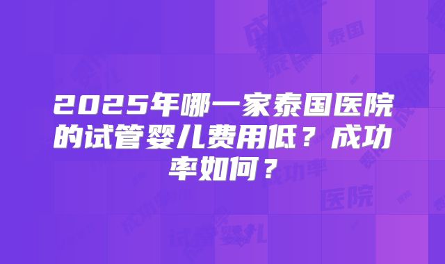 2025年哪一家泰国医院的试管婴儿费用低？成功率如何？