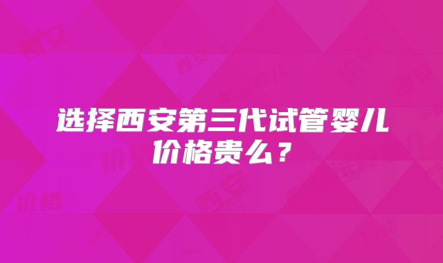 选择西安第三代试管婴儿价格贵么？
