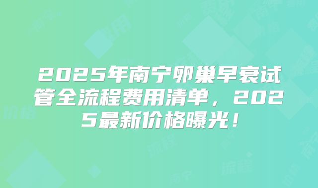 2025年南宁卵巢早衰试管全流程费用清单，2025最新价格曝光！