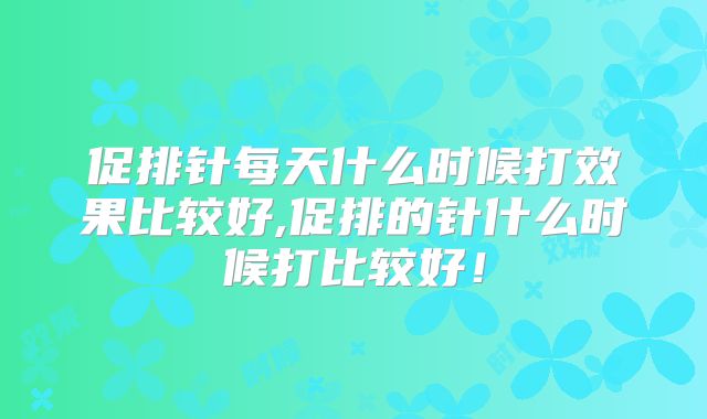 促排针每天什么时候打效果比较好,促排的针什么时候打比较好!