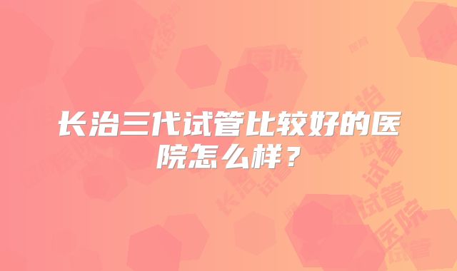 长治三代试管比较好的医院怎么样?