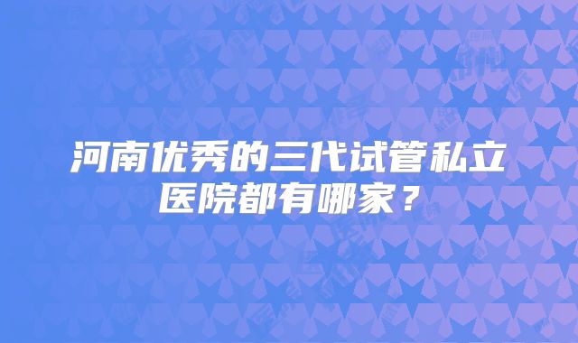 河南优秀的三代试管私立医院都有哪家？