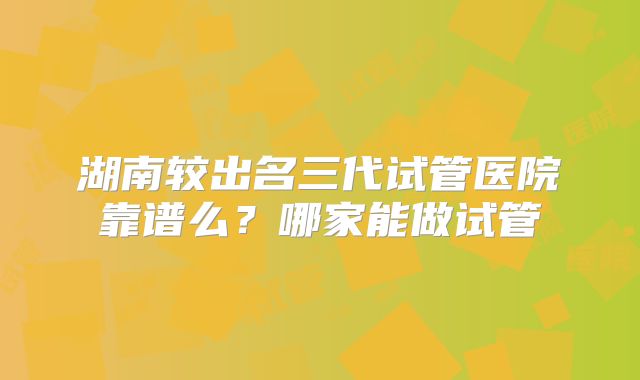 湖南较出名三代试管医院靠谱么？哪家能做试管