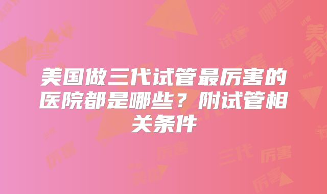 美国做三代试管最厉害的医院都是哪些？附试管相关条件