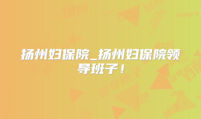 扬州妇保院_扬州妇保院领导班子!