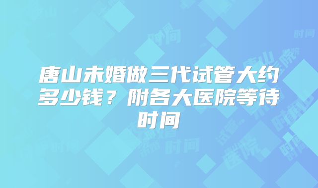 唐山未婚做三代试管大约多少钱？附各大医院等待时间