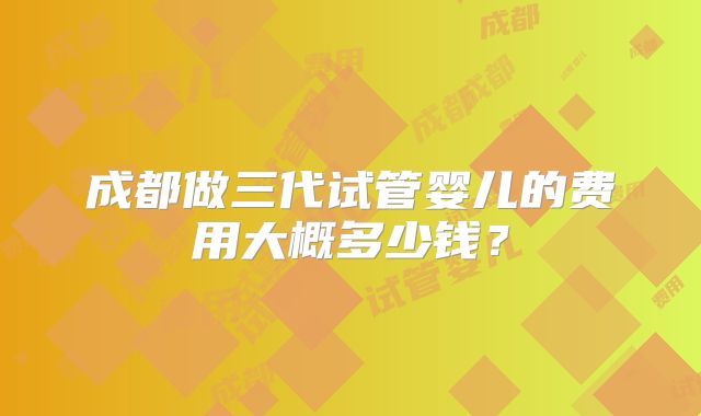 成都做三代试管婴儿的费用大概多少钱？