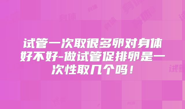 试管一次取很多卵对身体好不好-做试管促排卵是一次性取几个吗！