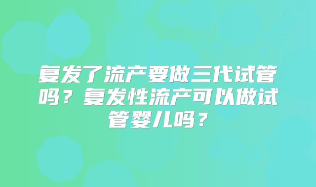 复发了流产要做三代试管吗？复发性流产可以做试管婴儿吗？