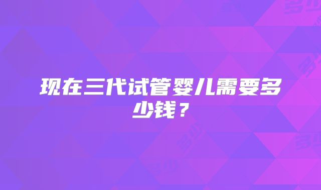 现在三代试管婴儿需要多少钱？