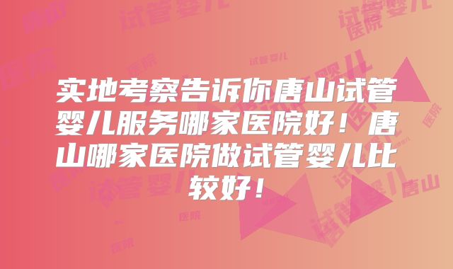 实地考察告诉你唐山试管婴儿服务哪家医院好!唐山哪家医院做试管婴儿比较好!