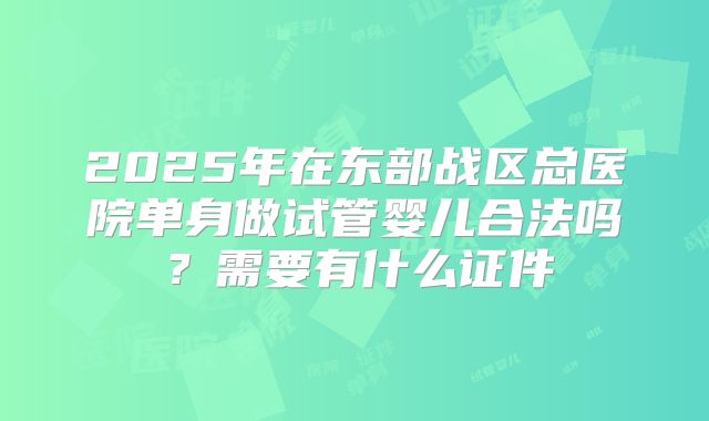 2025年在东部战区总医院单身做试管婴儿合法吗？需要有什么证件