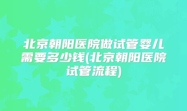 北京朝阳医院做试管婴儿需要多少钱(北京朝阳医院试管流程)