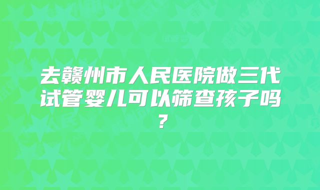 去赣州市人民医院做三代试管婴儿可以筛查孩子吗？