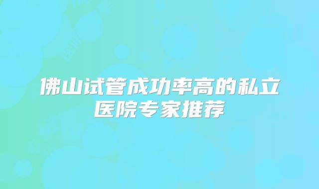 佛山试管成功率高的私立医院专家推荐