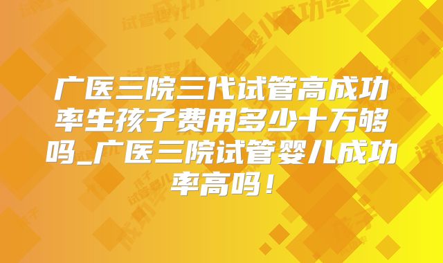 广医三院三代试管高成功率生孩子费用多少十万够吗_广医三院试管婴儿成功率高吗!