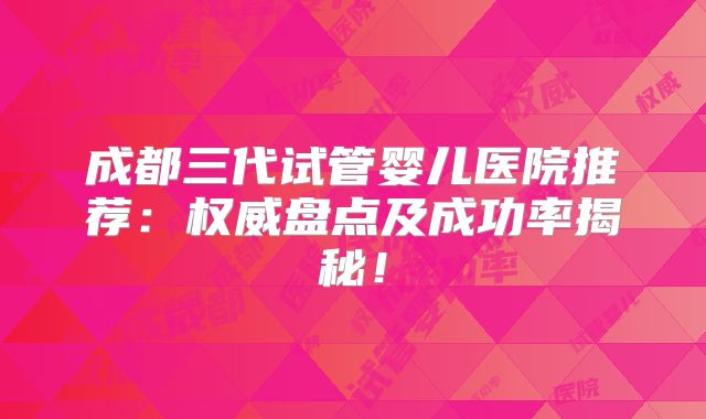 成都三代试管婴儿医院推荐:权威盘点及成功率揭秘!