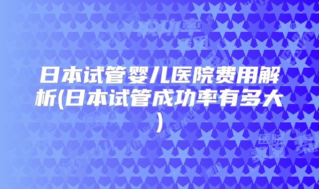 日本试管婴儿医院费用解析(日本试管成功率有多大)