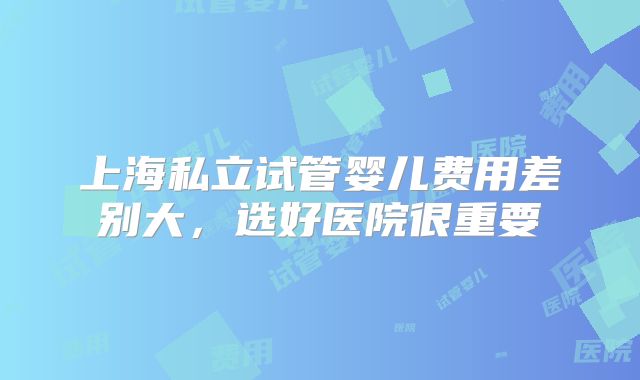 上海私立试管婴儿费用差别大,选好医院很重要