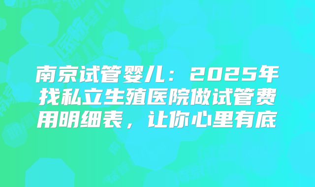 南京试管婴儿：2025年找私立生殖医院做试管费用明细表，让你心里有底