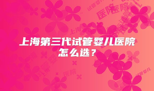 上海第三代试管婴儿医院怎么选？