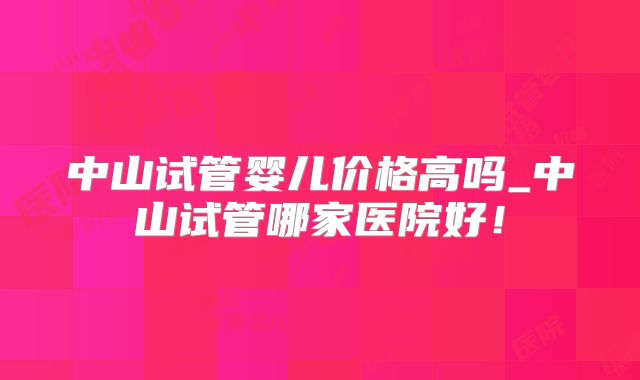 中山试管婴儿价格高吗_中山试管哪家医院好！