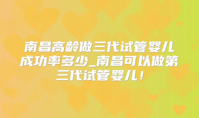 南昌高龄做三代试管婴儿成功率多少_南昌可以做第三代试管婴儿！