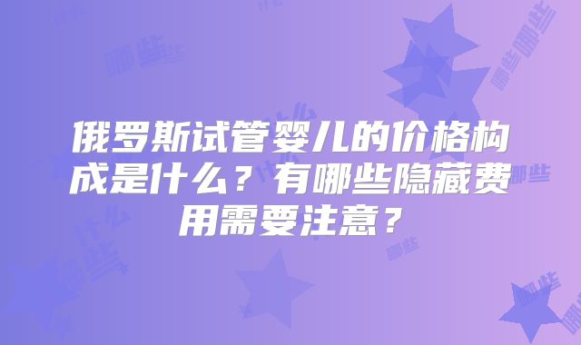 俄罗斯试管婴儿的价格构成是什么?有哪些隐藏费用需要注意?
