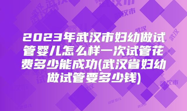 2023年武汉市妇幼做试管婴儿怎么样一次试管花费多少能成功(武汉省妇幼做试管要多少钱)