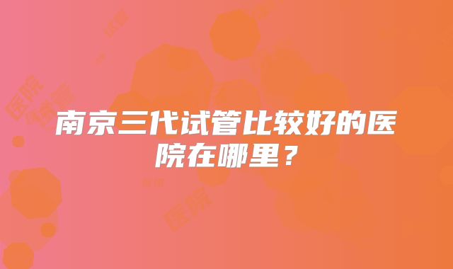南京三代试管比较好的医院在哪里?