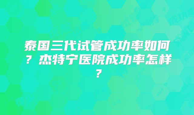 泰国三代试管成功率如何？杰特宁医院成功率怎样？