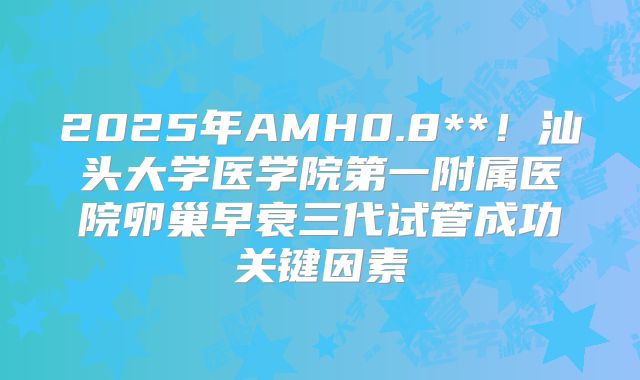 2025年AMH0.8**!汕头大学医学院第一附属医院卵巢早衰三代试管成功关键因素