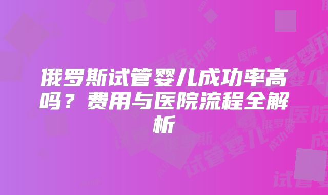 俄罗斯试管婴儿成功率高吗?费用与医院流程全解析